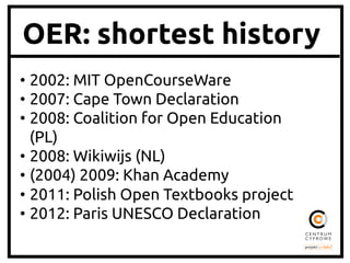 OER: shortest history
•  2002: MIT OpenCourseWare 	
•  2007: Cape Town Declaration	
•  2008: Coalition for Open Education
(PL)	
•  2008: Wikiwijs (NL)	
•  (2004) 2009: Khan Academy	
•  2011: Polish Open Textbooks project	
•  2012: Paris UNESCO Declaration	

 