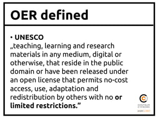 OER de"ned
•  UNESCO	
„teaching, learning and research
materials in any medium, digital or
otherwise, that reside in the public
domain or have been released under
an open license that permits no-cost
access, use, adaptation and
redistribution by others with no or
limited restrictions.”
	

 