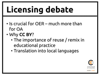 Licensing debate
•  Is crucial for OER – much more than
for OA	
•  Why CC BY?	
•  The importance of reuse / remix in
educational practice	
•  Translation into local languages	

 