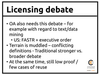 Licensing debate
•  OA also needs this debate – for
example with regard to text/data
mining	
•  US: FASTR + executive order	
•  Terrain is muddled – con#icting
de!nitions - Traditional stronger vs.
broader debate	
•  At the same time, still low proof /
few cases of reuse	

 