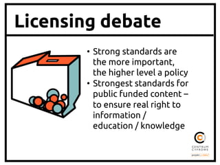 Licensing debate
•  Strong standards are
the more important,
the higher level a policy 	
•  Strongest standards for
public funded content –
to ensure real right to
information /
education / knowledge	

 