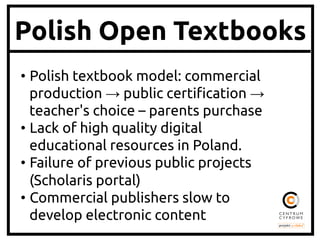 Polish Open Textbooks
•  Polish textbook model: commercial
production → public certi!cation →
teacher's choice – parents purchase	
•  Lack of high quality digital
educational resources in Poland.	
•  Failure of previous public projects
(Scholaris portal)	
•  Commercial publishers slow to
develop electronic content	

 