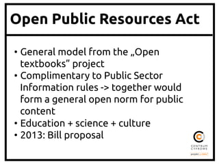 Open Public Resources Act
•  General model from the „Open
textbooks” project	
•  Complimentary to Public Sector
Information rules -> together would
form a general open norm for public
content	
•  Education + science + culture	
•  2013: Bill proposal	

 