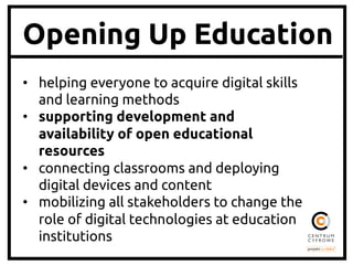 Opening Up Education
•  helping everyone to acquire digital skills
and learning methods 	
•  supporting development and
availability of open educational
resources 	
•  connecting classrooms and deploying
digital devices and content 	
•  mobilizing all stakeholders to change the
role of digital technologies at education
institutions 	

 
