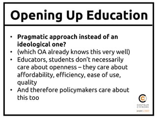 Opening Up Education
•  Pragmatic approach instead of an
ideological one?	
•  (which OA already knows this very well)	
•  Educators, students don’t necessarily
care about openness – they care about
a'ordability, e(ciency, ease of use,
quality	
•  And therefore policymakers care about
this too	

 