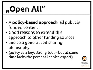 „Open All”
•  A policy-based approach: all publicly
funded content	
•  Good reasons to extend this
approach to other funding sources	
•  and to a generalized sharing
philosophy	
•  (policy as a key, strong tool – but at same
time lacks the personal choice aspect)	

 
