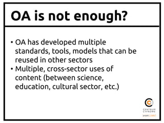 OA is not enough?
•  OA has developed multiple
standards, tools, models that can be
reused in other sectors	
•  Multiple, cross-sector uses of
content (between science,
education, cultural sector, etc.)	

 