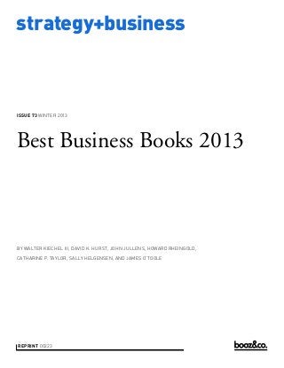 strategy+business

ISSUE 73 WINTER 2013

Best Business Books 2013

BY WALTER KIECHEL III, DAVID K. HURST, JOHN JULLENS, HOWARD RHEINGOLD,
CATHARINE P. TAYLOR, SALLY HELGENSEN, AND JAMES O’TOOLE

REPRINT 00223

 