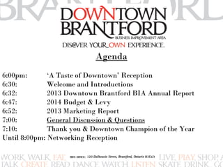Agenda 
6:00pm: ‘A Taste of Downtown’ Reception 
6:30: Welcome and Introductions 
6:32: 2013 Downtown Brantford BIA Annual Report 
6:47: 2014 Budget & Levy 
6:52: 2013 Marketing Report 
7:00: General Discussion & Questions 
7:10: Thank you & Downtown Champion of the Year 
Until 8:00pm: Networking Reception 
 