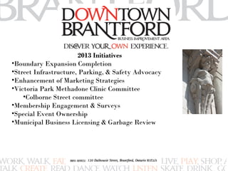 2013 Initiatives 
•Boundary Expansion Completion 
•Street Infrastructure, Parking, & Safety Advocacy 
•Enhancement of Marketing Strategies 
•Victoria Park Methadone Clinic Committee 
•Colborne Street committee 
•Membership Engagement & Surveys 
•Special Event Ownership 
•Municipal Business Licensing & Garbage Review 
 