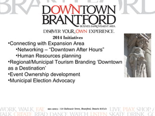 2014 Initiatives 
•Connecting with Expansion Area 
•Networking – “Downtown After Hours” 
•Human Resources planning 
•Regional/Municipal Tourism Branding ‘Downtown 
as a Destination’ 
•Event Ownership development 
•Municipal Election Advocacy 
 