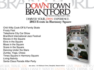 2013 Events in Harmony Square 
Chili Willy Cook-Off & Family Skate 
Frosty Fest 
Telephone City Car Show 
Brantford International Jazz Festival 
Movies in the Square 
Elvis in the Square 
Blues in the Square 
Scare in the Square 
Dancing Under the Stars 
Zumba, Yoga, Chess 
Times Square in Harmony Square 
Living Nativity 
Santa Claus Parade After Party 
 