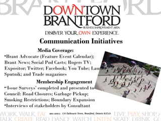 Communication Initiatives 
Media Coverage: 
•Brant Advocate (Feature Event Calendar); 
Brant News; Social Pod Casts; Rogers TV; 
Expositor; Twitter; Facebook; You Tube; Laurier 
Sputnik; and Trade magazines 
Membership Engagement 
•‘Issue Surveys’ completed and presented to 
Council: Road Closures; Garbage Pickup; 
Smoking Restrictions; Boundary Expansion 
•Interviews of stakeholders by Consultant 
 