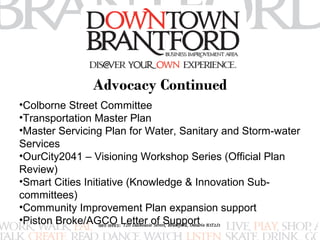 Advocacy Continued 
•Colborne Street Committee 
•Transportation Master Plan 
•Master Servicing Plan for Water, Sanitary and Storm-water 
Services 
•OurCity2041 – Visioning Workshop Series (Official Plan 
Review) 
•Smart Cities Initiative (Knowledge & Innovation Sub-committees) 
•Community Improvement Plan expansion support 
•Piston Broke/AGCO Letter of Support 
 