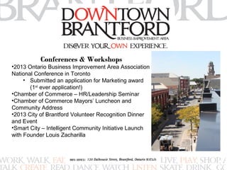 Conferences & Workshops 
•2013 Ontario Business Improvement Area Association 
National Conference in Toronto 
• Submitted an application for Marketing award 
(1st ever application!) 
•Chamber of Commerce – HR/Leadership Seminar 
•Chamber of Commerce Mayors’ Luncheon and 
Community Address 
•2013 City of Brantford Volunteer Recognition Dinner 
and Event 
•Smart City – Intelligent Community Initiative Launch 
with Founder Louis Zacharilla 
 