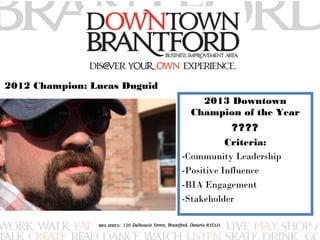 2013 Downtown 
Champion of the Year 
???? 
Criteria: 
-Community Leadership 
-Positive Influence 
-BIA Engagement 
-Stakeholder 
2012 Champion: Lucas Duguid 
 