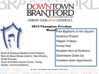2013 Champion: Freedom 
House! 
Free Baptisms in the Square 
Kindness Project 
Flippin’ Fridays 
Frosty Fest 
Random Acts of Kindness 
Downtown Clean Up 
Freedom Gate Apartments 
Brian & Sharlyss Beattie (Lead Pastors) 
Nicki & Steve Straza (Admin, Kids Ministry, 
Small Groups) 
Dave & Kristina Carrol (Youth, Young 
Adults, Communications) 
 