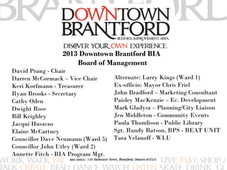 2013 Downtown Brantford BIA 
Board of Management 
David Prang - Chair 
Darren McCormack – Vice Chair 
Keri Korfmann - Treasurer 
Ryan Brooks - Secretary 
Cathy Oden 
Dwight Rose 
Bill Keighley 
Jacqui Huszczo 
Elaine McCartney 
Councillor Dave Neumann (Ward 5) 
Councillor John Utley (Ward 2) 
Annette Fitch - BIA Program Mgr. 
Alternate: Larry Kings (Ward 1) 
Ex-officio: Mayor Chris Friel 
John Bradford – Marketing Consultant 
Paisley MacKenzie – Ec. Development 
Mark Gladysz – Planning/City Liaison 
Jen Middleton - Community Events 
Paula Thomlison - Public Library 
Sgt. Randy Batson, BPS - BEAT UNIT 
Tara Velanoff - WLU 
 