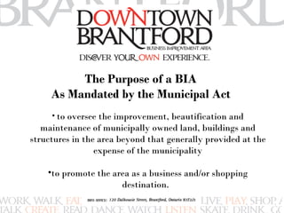 The Purpose of a BIA 
As Mandated by the Municipal Act 
• to oversee the improvement, beautification and 
maintenance of municipally owned land, buildings and 
structures in the area beyond that generally provided at the 
expense of the municipality 
•to promote the area as a business and/or shopping 
destination. 
 