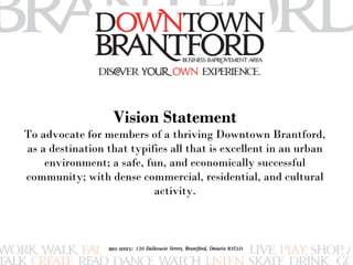 Vision Statement 
To advocate for members of a thriving Downtown Brantford, 
as a destination that typifies all that is excellent in an urban 
environment; a safe, fun, and economically successful 
community; with dense commercial, residential, and cultural 
activity. 
 