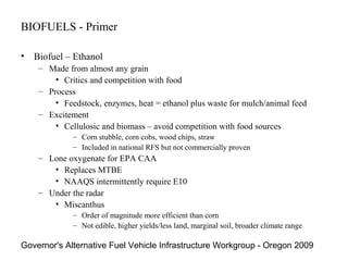 BIOFUELS - Primer

• Biofuel – Ethanol
    – Made from almost any grain
        • Critics and competition with food
    – Process
        • Feedstock, enzymes, heat = ethanol plus waste for mulch/animal feed
    – Excitement
        • Cellulosic and biomass – avoid competition with food sources
             – Corn stubble, corn cobs, wood chips, straw
             – Included in national RFS but not commercially proven
    – Lone oxygenate for EPA CAA
       • Replaces MTBE
       • NAAQS intermittently require E10
    – Under the radar
       • Miscanthus
             – Order of magnitude more efficient than corn
             – Not edible, higher yields/less land, marginal soil, broader climate range

Governor's Alternative Fuel Vehicle Infrastructure Workgroup - Oregon 2009
 