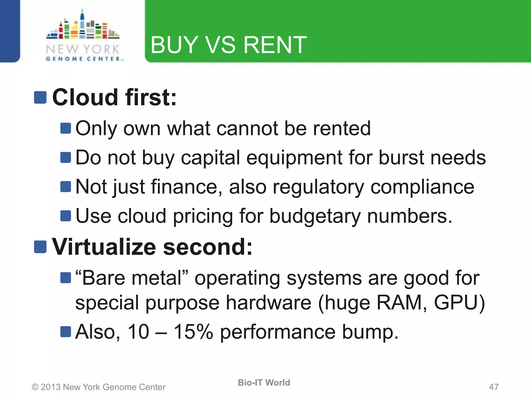© 2013 New York Genome Center 47
Bio-IT World
BUY VS RENT
Cloud first:
Only own what cannot be rented
Do not buy capital equipment for burst needs
Not just finance, also regulatory compliance
Use cloud pricing for budgetary numbers.
Virtualize second:
“Bare metal” operating systems are good for
special purpose hardware (huge RAM, GPU)
Also, 10 – 15% performance bump.
 