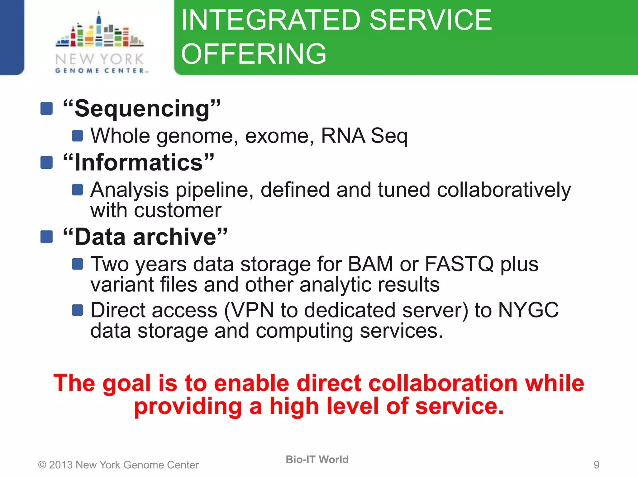 © 2013 New York Genome Center 9
Bio-IT World
INTEGRATED SERVICE
OFFERING
“Sequencing”
Whole genome, exome, RNA Seq
“Informatics”
Analysis pipeline, defined and tuned collaboratively
with customer
“Data archive”
Two years data storage for BAM or FASTQ plus
variant files and other analytic results
Direct access (VPN to dedicated server) to NYGC
data storage and computing services.
The goal is to enable direct collaboration while
providing a high level of service.
 