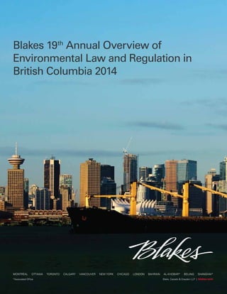 Blakes 19th Annual Overview
of Environmental Law and
Regulation in British Columbia
2014
Blakes 19th
Annual Overview of
Environmental Law and Regulation in
British Columbia 2014
Blake, Cassels & Graydon LLP | blakes.com*Associated Office
MONTRÉAL OTTAWA TORONTO CALGARY VANCOUVER NEW YORK CHICAGO LONDON BAHRAIN AL-KHOBAR* BEIJING SHANGHAI*
 