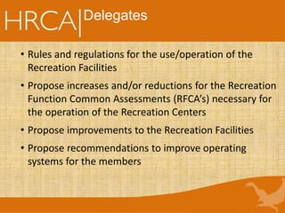 Delegates
• Rules and regulations for the use/operation of the
Recreation Facilities
• Propose increases and/or reductions for the Recreation
Function Common Assessments (RFCA’s) necessary for
the operation of the Recreation Centers
• Propose improvements to the Recreation Facilities
• Propose recommendations to improve operating
systems for the members
 