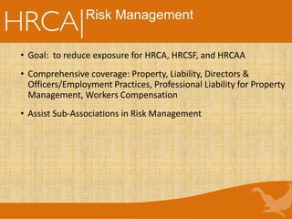 Risk Management
• Goal: to reduce exposure for HRCA, HRCSF, and HRCAA
• Comprehensive coverage: Property, Liability, Directors &
Officers/Employment Practices, Professional Liability for Property
Management, Workers Compensation
• Assist Sub-Associations in Risk Management
 