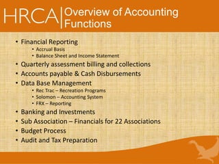 Overview of Accounting
Functions
• Financial Reporting
• Accrual Basis
• Balance Sheet and Income Statement
• Quarterly assessment billing and collections
• Accounts payable & Cash Disbursements
• Data Base Management
• Rec Trac – Recreation Programs
• Solomon – Accounting System
• FRX – Reporting
• Banking and Investments
• Sub Association – Financials for 22 Associations
• Budget Process
• Audit and Tax Preparation
 