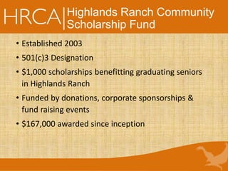 Highlands Ranch Community
Scholarship Fund
• Established 2003
• 501(c)3 Designation
• $1,000 scholarships benefitting graduating seniors
in Highlands Ranch
• Funded by donations, corporate sponsorships &
fund raising events
• $167,000 awarded since inception
 