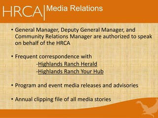 • General Manager, Deputy General Manager, and
Community Relations Manager are authorized to speak
on behalf of the HRCA
• Frequent correspondence with
-Highlands Ranch Herald
-Highlands Ranch Your Hub
• Program and event media releases and advisories
• Annual clipping file of all media stories
Media Relations
 