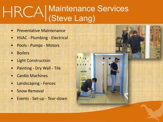 Maintenance Services
(Steve Lang)
• Preventative Maintenance
• HVAC - Plumbing - Electrical
• Pools - Pumps - Motors
• Boilers
• Light Construction
• Painting - Dry Wall - Tile
• Cardio Machines
• Landscaping - Fences
• Snow Removal
• Events - Set-up - Tear-down
 