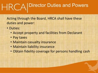 Director Duties and Powers
Acting through the Board, HRCA shall have these
duties and power:
• Duties:
• Accept property and facilities from Declarant
• Pay taxes
• Maintain casualty insurance
• Maintain liability insurance
• Obtain fidelity coverage for persons handling cash
 