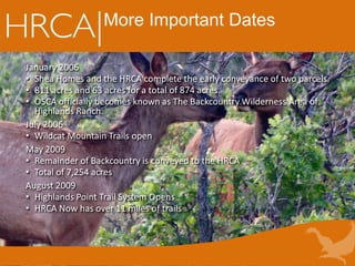 More Important Dates
January 2006
• Shea Homes and the HRCA complete the early conveyance of two parcels.
• 811 acres and 63 acres for a total of 874 acres.
• OSCA officially becomes known as The Backcountry Wilderness Area of
Highlands Ranch.
July 2006
• Wildcat Mountain Trails open
May 2009
• Remainder of Backcountry is conveyed to the HRCA
• Total of 7,254 acres
August 2009
• Highlands Point Trail System Opens
• HRCA Now has over 11 miles of trails
 