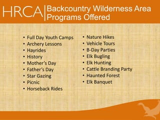 Backcountry Wilderness Area
Programs Offered
• Full Day Youth Camps
• Archery Lessons
• Hayrides
• History
• Mother’s Day
• Father’s Day
• Star Gazing
• Picnic
• Horseback Rides
• Nature Hikes
• Vehicle Tours
• B-Day Parties
• Elk Bugling
• Elk Hunting
• Cattle Branding Party
• Haunted Forest
• Elk Banquet
 