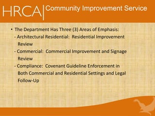 Community Improvement Service
• The Department Has Three (3) Areas of Emphasis:
- Architectural Residential: Residential Improvement
Review
- Commercial: Commercial Improvement and Signage
Review
- Compliance: Covenant Guideline Enforcement in
Both Commercial and Residential Settings and Legal
Follow-Up
 