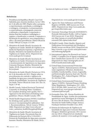 18 | Volume 44 − 2013 |
Boletim Epidemiológico
Secretaria de Vigilância em Saúde − Ministério da Saúde − Brasil
Referências
1. 	Presidência da República (Brasil). Casa Civil.
Subchefia para Assuntos Jurídicos. Lei no 7.802,
de 11 de julho de 1989. Dispõe sobre a pesquisa,
a experimentação, a produção, a embalagem
e rotulagem, o transporte, o armazenamento,
a comercialização, a propaganda comercial,
a utilização, a importação, a exportação, o
destino final dos resíduos e embalagens, o
registro, a classificação, o controle, a inspeção e a
fiscalização de agrotóxicos, seus componentes e
afins, e dá outras providências. Diário Oficial da
União 1989 jul 12; Seção 1:11.459.
2. 	Ministério da Saúde (Brasil); Secretaria de
Vigilância em Saúde. Modelo de Vigilância em
Saúde de Populações Expostas a Agrotóxicos.
Brasília: Ministério da Saúde/Secretaria de
Vigilância em Saúde; 2012a. Disponível em:
www.saude.gov.br/svs/pisast
3. 	Ministério da Saúde (Brasil); Secretaria de
Vigilância em Saúde. Orientações técnicas para
o monitoramento de Agrotóxicos na Água para
Consumo Humano. Brasília: Ministério da
Saúde; 2012b. Disponível em: www.saude.gov.
br/svs/pisast
4. 	Ministério da Saúde (Brasil); Portaria no 2.914,
de 12 de dezembro de 2011. Dispõe sobre os
procedimentos de controle e vigilância da
qualidade da água para consumo humano e seu
padrão de potabilidade. Secretaria de Vigilância
em Saúde. Diário Oficial da União 2011 dez 14;
Seção 1:39-46.
5. 	Health Canada. Federal Provincial Territorial
Committe on Drinking Water. Guidelines
for Canadian drinking water quality. Part I –
Approach to the derivation of drinking water
guidelines. Ottawa: Health Canada; 1995.
6. 	World Health Organization (WHO). Guidelines
for drinking water quality [electronic
resource]: incorporating first addendum. Vol.
1. Recommendations. 3rd ed. Geneva: WHO;
2006. Disponível em: http://www.who.int/
water_sanitation_health/dwq/gdwq0506.pdf
7. 	Ministério da Saúde (Brasil); Secretaria de
Vigilância em Saúde. Documento Base de
Elaboração da Portaria MS nº 2.914/2011 –
Portaria de Potabilidade da Água para consumo
humano. Brasília: Ministério da Saúde; 2012c.
Disponível em: www.saude.gov.br/svs/pisast
8. 	Agency for Toxic Substances and Disease
Registry (ATSDR). 2008 [acesso em 19 set
2009]. Disponível em: http://www.atsdr.cdc.
gov/toxprofiles/index.asp/
9. 	Extension Toxicology Network (EXTOXNET).
Pesticide Information Profile. 2,4D to Captan.
2010 [acesso em 11 jan 2010]. Disponível
em: http://pmep.cce.cornell.edu/profiles/
extoxnet/24d-captan/index.html
10.	Health Canada. Water Quality: Reports and
Publications Environmental and Workplace
Health [acesso em 08 jan 2010]. Disponível em:
http://www.hc-sc.gc.ca/ewh-semt/pubs/water-
eau/indexeng.php#guide
11.	International Agency for Research on Cancer
(IARC). Complete List of Agents evaluated and
their classification [acesso em 21 set 2009].
Disponível em: http://monographs.iarc.fr/
ENG/Classification/index.php
12.	United States Environmental Protection
Agency (USEPA). National primary drinking
water regulations: Filtration, disinfection,
turbidity, Giardia lamblia, viruses, Legionella,
and heterotrophic bacteria; final rule. Part III.
Washington, D.C., Federal Register 1989 Jun
29, 54(124):27486.
13.	United States Environmental Protection
Agency (USEPA). National Primary Drinking
Water Regulations. Washington, D.C., EPA
816-F-09-004; 2009. [acesso em 17 jul. 2010].
Disponível em: www.epa.gov/safewater/
consumer/pdf/mcl.pdf,
14.	Fernandes Neto, ML. Norma Brasileira de
Potabilidade de Água: Análise dos parâmetros
agrotóxicos numa abordagem de avaliação
de risco. Rio de Janeiro. Tese [Doutorado].
Nacional de Saúde Pública Sérgio Arouca;
Fundação Instituto Oswaldo Cruz; 2010.
15.	Sistema de Informação de Vigilância da
Qualidade da Água para Consumo Humano
(Sisagua). Relatórios gerenciais: 2011 [acesso
em mar 2012]. Disponível em (mediante
cadastro de usuário): www.saude.gov.br/sisagua
 