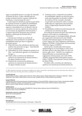 Boletim Epidemiológico
Secretaria de Vigilância em Saúde − Ministério da Saúde − Brasil
2 | Volume 44 − 2013 |
© 1969. Ministério da Saúde. Secretaria de Vigilância em Saúde. É permitida a reprodução parcial ou total desta obra, desde que
citada a fonte e que não seja para venda ou qualquer fim comercial.
Comitê Editorial
Jarbas Barbosa da Silva Jr (editor geral), Sônia M. F. Brito, Marcus Quito, Cláudio Maierovitch P. Henriques, Deborah C. Malta,
Guilherme Franco Netto, Elisete Duarte, Eunice de Lima, Geraldo Ferreira e Carlos Estênio Freire Brasilino.
Equipe Editorial
Coordenação-Geral de Desenvolvimento da Epidemiologia em Serviços/SVS/MS: Guilherme Franco Netto e Daniela Buosi Rohlfs
(editores científicos), Gilmara Lima Nascimento e Luciana Monteiro Vasconcelos Sardinha (editoras assistentes) e
Alisson Leandro Aragão Meneses (secretário executivo).
Colaboradores
Rodrigo Matias de Sousa Resende (CGVAM/SVS), Mariely Helena Barbosa Daniel (CGVAM/SVS) e
Demétrius Brito Viana (CGVAM/SVS)
Distribuição impressa e eletrônica
Núcleo de Comunicação/SVS
Revisão de texto
Ermenegyldo Munhoz Junior
Normalização
Coordenação-Geral de Documentação e Informação – Editora MS.
segue os postulados gerais e as etapas da chamada
Avaliação de Risco, a saber: identificação do
perigo; avaliação da dose-reposta; avaliação da
exposição; e caracterização do risco.5-7
A apreciação de substâncias químicas para efeito
de eventual inclusão no padrão de potabilidade
brasileiro levou em consideração os seguintes
aspectos: intensidade de uso no Brasil; o fato de
constarem em normas vigentes de outros países
ou em normas de organismos internacionais; e
o registro formal de solicitação para inclusão,
durante a elaboração da Portaria MS nº
2.914/2011.
A decisão por inclusão ou exclusão de
substâncias como parâmetros no padrão de
potabilidade tomou por base os seguintes
princípios gerais.7
i)	 Potencial tóxico das substâncias químicas que
podem estar presentes na água – naturalmente
ou por contaminação –;
ii)	 Intensidade de uso de substâncias químicas no
País – uso industrial, agrícola e no tratamento
da água –;
iii)	Dados sobre ocorrência de substâncias
químicas em mananciais de abastecimento e
em águas tratadas no país;
iv)	 Potencial de ocorrência de substâncias
químicas em mananciais de abastecimento e
em águas tratadas no país;
v)	 Avaliação crítica-comparativa de padrões
de potabilidade vigentes em diversos países,
mais especificamente nos Estados Unidos
da América (EUA), Canadá e Austrália,
ou presentes nas diretrizes sobre o assunto
publicadas por organismos internacionais,
como a Organização Mundial da Saúde
(OMS); e
vi)	 Possibilidades analíticas de determinação das
substâncias em amostras de água.
Na avaliação do potencial tóxico das substâncias
químicas, foi levada em consideração a
classificação quanto à carcinogenicidade, efetuada
por organismos internacionais como Health
Canada, International Agency for Research on
Cancer Agency for Toxic Substances and Disease
Registry (ATSDR) e United States Environmental
Protection Agency (USEPA).7
Ainda foram consideradas informações
epidemiológicas ou toxicológicas como nível
de efeito adverso não observado (no observed
adverse effect level – NOAEL) ou congêneres,
disponibilizadas ou sistematizadas por
organismos internacionais, tais como OMS,
ATSDR, Integrated Risk Information System
(IRIS), USEPA e International Toxicity Estimates
for Risk (ITER).
Os dados sobre ocorrência de substâncias
químicas em mananciais de abastecimento de
 
