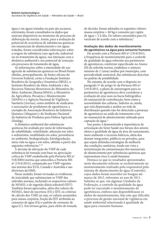 Boletim Epidemiológico
Secretaria de Vigilância em Saúde − Ministério da Saúde − Brasil
| Volume 44 − 2013 | 3
água e em águas tratadas no país são escassos;
entretanto, foram consultados os dados que
estavam disponíveis no momento do processo de
elaboração da norma. Assim, para a avaliação do
potencial de ocorrência de substâncias químicas
em mananciais de abastecimento e em águas
tratadas, foram consideradas informações sobre
a origem da substância (uso agrícola, industrial
ou no tratamento da água), sua interação com a
dinâmica ambiental e seu potencial de remoção
em processos de tratamento de água.
As informações sobre a intensidade do uso
agrícola de substâncias químicas no Brasil foram
obtidas, principalmente, de fontes oficiais do
Governo Federal, como a Fundação Instituto
Brasileiro de Geografia e Estatística (IBGE), o
Instituto Brasileiro do Meio Ambiente e dos
Recursos Naturais Renováveis do Ministério do
Meio Ambiente (Ibama/MMA), o Ministério
da Agricultura, Pecuária e Abastecimento
(MAPA) e a Agência Nacional de Vigilância
Sanitária (Anvisa), como também de sindicatos
e associações de produtores de agrotóxicos, a
exemplo da Associação Brasileira da Indústria
Química (Abiquim) e do Sindicato Nacional
da Indústria de Produtos para Defesa Agrícola
(Sindag).
A dinâmica ambiental das substâncias
químicas foi avaliada por meio de informações
de solubilidade, volatilidade, adsorção em solos
e sedimentos, mobilidade em solos, persistência
no ambiente, biodegradação, fotodegradação,
meia vida na água e em solos, obtidas a partir das
seguintes referências.8-14
A decisão de alteração do VMP de cada
substância foi tomada com base na apreciação
crítica do VMP estabelecido pela Portaria MS nº
518/2004 (norma que antecedeu a Portaria MS
nº 2.914/2011), comparado aos VMP vigentes
nas normas dos EUA, Canadá e Austrália e nas
diretrizes da OMS.
Nesse sentido, foram revisadas as evidências
de toxicidade que substanciam os VMP das
referidas normas, incluindo os respectivos valores
de NOAEL e de ingestão diária tolerável (IDT).
Também foram apreciados, além dos valores de
NOAEL, fator de incerteza (FI) e IDT, os critérios
de cálculo dos VMP, ou seja, os valores assumidos
para massa corpórea, fração da IDT atribuída ao
consumo de água (Fa) e padrão de consumo de
água (C). Em termos gerais, para efeito de tomada
de decisão, foram adotados os seguintes valores:
massa corpórea = 60 kg e consumo per capita
de água = 2 L/dia. Os valores assumidos para Fa
variaram de acordo com a substância.7
Avaliação dos dados de monitoramento
de agrotóxicos na água para consumo humano
De acordo com a Portaria MS nº 2.914/2011,
a frequência de monitoramento para o controle
da qualidade da água referente aos parâmetros
de agrotóxicos, conforme especificado no Anexo
XII da referida norma, estabelece o número
mínimo de 1 (uma) análise por município, com
periodicidade semestral, das substâncias descritas
no padrão de potabilidade.
No entanto, de acordo com o disposto no
parágrafo 5º do artigo 41 da Portaria MS nº
2.914/2011, o plano de amostragem para os
parâmetros de agrotóxicos deve considerar a
avaliação de seus usos na bacia hidrográfica
do manancial de contribuição, bem como a
sazonalidade das culturas. Salienta-se, ainda,
que está dispensada a análise na rede de
distribuição quando não for detectada a presença
de agrotóxicos na saída do tratamento e/ou
no manancial de abastecimento utilizado para
captação da água.4
Isso posto, é demonstrada a importância de
articulação do Setor Saúde nos fóruns dos setores
afetos à qualidade da água da área do saneamento,
meio ambiente e recursos hídricos, além dos
demais integrantes, públicos ou privados, para
que sejam definidas estratégias de melhoria
das condições sanitárias, tendo em vista a
minimização da contaminação dos mananciais
de abastecimento por substâncias químicas que
representam risco à saúde humana.
Destaca-se que os resultados apresentados
neste documento referem-se exclusivamente ao
monitoramento realizado pelo responsável pelo
sistema de abastecimento de água (Controle),
cujos dados foram inseridos no Sisagua até
março de 2012, referentes ao ano de 2011.
Salienta-se que, em algumas Unidades da
Federação, o controle da qualidade da água
pode ter executado o monitoramento de
agrotóxicos, embora não disponibilizasse os
dados do monitoramento, fato este que dificulta
o processo de gestão nacional de vigilância em
saúde ambiental relacionada à qualidade da
água para consumo humano.
 