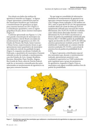 4 | Volume 44 − 2013 |
Boletim Epidemiológico
Secretaria de Vigilância em Saúde − Ministério da Saúde − Brasil
Em relação aos dados das análises de
agrotóxicos inseridos no Sisagua,15
as figuras
a seguir apresentam a distribuição espacial
dos municípios brasileiros que realizaram
o monitoramento de agrotóxicos na água
para consumo humano em 2011 (Figura 1)
e a distribuição quantitativa, entre as regiões
geográficas do país, desses mesmos municípios
(Figura 2).
Conforme apresentado nas Figuras 1 e 2, há
uma grande concentração de municípios nas
regiões Sudeste e Sul do Brasil com dados do
monitoramento de agrotóxicos em 2011. Os
Estados do Paraná, São Paulo, Santa Catarina
e Minas Gerais, respectivamente, foram os que
apresentaram maior quantitativo de municípios
com dados de controle da qualidade da água
(Figura 3), enquanto nas demais Unidades da
Federação, o quantitativo de municípios é bastante
reduzido ou não foi realizado o monitoramento,
caso dos Estados do Acre, Amapá, Rondônia,
Roraima, Maranhão, Piauí, Paraíba, Alagoas,
Rio Grande do Norte, além do Distrito Federal,
onde faz-se necessária a intensificação das ações
relacionadas ao monitoramento de agrotóxicos na
água para consumo humano.
No que tange ao consolidado de informações
resultantes do monitoramento de agrotóxicos na
água para consumo humano no Brasil, de acordo
com o Sisagua, foram realizadas 53.592 análises em
2011, entre as quais 80,5% (N=43.136) apresentaram
resultado abaixo do Limite de Detecção (LD) do
equipamento utilizado para execução dos ensaios
laboratoriais. Dos 19,5% (N=10.456) de resultados
cujos valores foram detectados durante o ensaio
laboratorial, 95,1% (N=9.947) encontravam-se
dentro do padrão de potabilidade estabelecido pela
Portaria MS nº 518/2004 (padrão de potabilidade
vigente até dezembro de 2011) e 4,87% (N=509) das
amostras apresentavam resultado acima do VMP
estabelecido. Considerando-se o número total de
amostras analisadas (N=53.592), o percentual de
amostras fora do padrão de potabilidade foi de
0,94%.
A Figura 4 apresenta a distribuição espacial
dos municípios que, durante o monitoramento
realizado, apresentaram amostra(s) com
resultado(s) superior(es) ao VMP estabelecido
pela Legislação para o grupo de parâmetros
de agrotóxicos, enquanto a Figura 5 lista os
municípios com algum resultado analítico fora do
padrão de potabilidade.
Figura 1 – Distribuição espacial dos municípios que realizaram o monitoramento de agrotóxicos na água para consumo
humano. Brasil, 2011
Fonte: Sistema de Informação de Vigilância da Qualidade da Água para Consumo Humano (Sisagua), março de 2012.
Legenda
Municípios com dados de controle
Quilômetros
0 100 200 300
N
S
EW
 