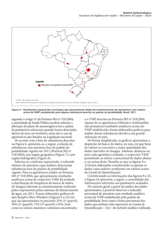 6 | Volume 44 − 2013 |
Boletim Epidemiológico
Secretaria de Vigilância em Saúde − Ministério da Saúde − Brasil
segundo o artigo 31 da Portaria MS nº 518/2004,
a autoridade de Saúde Pública poderá solicitar a
alteração do plano de amostragem e/ou a análise
de parâmetros adicionais quando forem detectados
fatores de risco no território, entre eles o uso de
agrotóxicos não listados na Legislação nacional.
De acordo com a lista de substâncias descritas
na Figura 6, apresenta-se, a seguir, a relação de
substâncias com amostras fora do padrão de
potabilidade vigente em 2011 (Portaria MS nº
518/2004), por região geográfica (Figura 7) e por
região hidrográfica (Figura 8).
Salienta-se, conforme supracitado, o reduzido
número de amostras cujas análises detectaram
substâncias fora do padrão de potabilidade
vigente. Para os agrotóxicos citados na Portaria
MS nº 518/2004, que apresentaram resultados
analíticos acima do respectivo VMP, foi avaliada
a distribuição de frequência do banco de dados
do Sisagua referente ao monitoramento realizado
pelos responsáveis pelos sistemas de abastecimento
de água, em 2011. Foram elaborados gráficos de
tipo Boxplot (Box-Whisker) (Figuras 9 a 23) em
que são apresentados os percentis 25% (1º quartil),
50% (2º quartil), 75% (3º quartil) e 95%, bem
como os valores máximos e mínimos encontrados
e o VMP descrito na Portaria MS nº 518/2004.
Apesar de os agrotóxicos Glifosato e Endossulfan
não possuírem resultados analíticos acima do
VMP estabelecido, foram elaborados gráficos para
análise dessas substâncias devido a sua grande
utilização no país.
De forma simplificada, os gráficos apresentam a
dispersão do banco de dados, ou seja, em que faixa
de valores se concentra a maior quantidade dos
dados inseridos no Sisagua. Ademais, destacou-se,
para cada agrotóxico avaliado, o respectivo VMP,
permitindo-se inferir o percentual de dados abaixo
e; ou acima deste. Ressalta-se que as figuras 9 a
23 foram elaboradas considerando-se apenas os
dados cujas análises resultaram em valores acima
do Limite de Quantificação.
Corroborando as informações das figuras 9 a 23,
a Figura 24 apresenta, a seguir, o consolidado das
informações referentes aos parâmetros avaliados.
De maneira geral, a partir da análise dos dados
apresentados, é possível observar o reduzido
percentual de amostras com resultado analítico
acima do VMP estabelecido pelo padrão de
potabilidade, bem como o baixo percentual dos
dados que tenham sido superiores ao Limite de
Quantificação – LQ – do método analítico utilizado.
Figura 4 – Distribuição espacial dos municípios que apresentaram dados de monitoramento de agrotóxicos com valores
acima do VMPa
estabelecido para alguma substância descrita no padrão de potabilidade. Brasil, 2011
a) VMP: valor máximo permitido
Fonte: Sistema de Informação de Vigilância da Qualidade da Água para Consumo Humano (Sisagua), março de 2012.
Legenda
Municípios com agrotóxico acima doVMPa
 