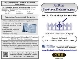 2013 Workshop/ Events Schedule
                          continued
The Fort Drum Business Network Group: Bimonthly
meetings for Fort Drum businesses to network. Contact ERP for more
information and to sign up!
       January 29           March 26              May 28
       July 30              September 24          November 26

                                                                     2013 Workshop Schedule
      Additional Resources & Services

   Weekly Job Bank with Local & National Opportunities
   One-on-one Career Counseling
   Resume & Cover Letter Writing
    Assistance
   Mock Interview Preparation
   Resume Paper
   Career Resource Library                                             *Educate *Empower *Employ
 Helping Soldiers, Spouses, Military Family Members,
        and DOD Civilians find Employment                                     Contact Us Today!
                                                                       315-772-9611/ 2737 / 1090 /7987
 ERP offers a variety of resources to enhance your job search.
 ERP is designed to assist the Fort Drum community in gaining
knowledge on employment opportunities, current job searching
                                                                                   Live Job Bank with job descriptions
    trends, resume consultations and various employment                              Federal and Civilian resume tips
                       related workshops.
                                                                     www.facebook.com/fortdrumemployment
                   For more information and to sign up for a
                 workshops contact ACS Employment Readiness
                       (315) 772-9611 / 2737 / 1090 / 7987
                                                                                  Think ACS First!
 