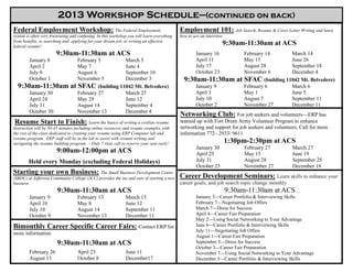 2013 Workshop Schedule—(continued on back)
Federal Employment Workshop: The Federal Employment                                          Employment 101: Job Search, Resume & Cover Letter Writing and learn
system is often very frustrating and confusing. In this workshop you will learn everything   how to ace an interview
from benefits, to searching and applying for your dream job, to writing an effective
federal resume!
                                                                                                                   9:30am-11:30am at ACS
                        9:30am-11:30am at ACS                                                        January 16              February 14      March 14
         January 8                 February 5       March 5                                          April 11                May 15           June 26
         April 2                   May 7            June 4                                           July 17                 August 28        September 18
         July 9                    August 6         September 10                                     October 23              November 6       December 4
         October 1                 November 5       December 3                                 9:30am-11:30am             at SFAC (building 11042 Mt. Belvedere)
  9:30am-11:30am                at SFAC (building 11042 Mt. Belvedere)                               January 9               February 6       March 6
         January 30                February 27      March 27                                         April 3                 May 1            June 5
         April 24                  May 29           June 12                                          July 10                 August 7         September 11
         July 31                   August 14        September 4                                      October 2               November 27      December 11
         October 30                November 13      December 4
                                                                                             Networking Club: For job seekers and volunteers—ERP has
 Resume Start to Finish: Learn the basics of writing a civilian resume.                      teamed up with Fort Drum Army Volunteer Program to enhance
Instruction will be 30-45 minutes including online resources and resume examples with        networking and support for job seekers and volunteers. Call for more
the rest of the class dedicated to creating your resume using ERP Computer lab and           information 772– 2933/ 9611
resume program. ERP staff will be in the lab to assist with resume writing and
navigating the resume building program. - Only 7 slots call to reserve your seat early!                                1:30pm-2:30pm at ACS
                                                                                                     January 30              February 27         March 27
                        9:00am-12:00pm at ACS                                                        April 25                May 15              June 19
        Held every Monday (excluding Federal Holidays)                                               July 31                 August 28           September 25
                                                                                                     October 23              November 27         December 18
Starting your own Business: The Small Business Development Center
(SBDC) at Jefferson Community College (JCC) provides the ins and outs of starting a new      Career Development Seminars: Learn skills to enhance your
business.                                                                                    career goals, and job search topic change monthly
                        9:30am-11:30am at ACS                                                                          9:30am-11:30am at ACS
         January 9                  February 13                March 13                              January 3—Career Portfolio & Interviewing Skills
         April 10                   May 8                      June 12                               February 7—Negotiating Job Offers
         July 10                    August 14                  September 11                          March 7—Dress for Success
         October 9                  November 13                December 11                           April 4—Career Fair Preparation
                                                                                                     May 2—Using Social Networking to Your Advantage
Bimonthly Career Specific Career Fairs: Contact ERP for                                              June 6—Career Portfolio & Interviewing Skills
                                                                                                     July 11—Negotiating Job Offers
more information
                                                                                                     August 1—Career Fair Preparation
                        9:30am-11:30am at ACS                                                        September 5—Dress for Success
                                                                                                     October 3—Career Fair Preparation
         February 26                April 23                   June 11                               November 7—Using Social Networking to Your Advantage
         August 13                  October 8                  December17                            December 5—Career Portfolio & Interviewing Skills
 