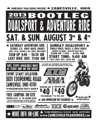SAT. & SUN. AUGUST 3RD
& 4TH
ZANESVILLE TRAIL RIDERS PRESENT ZANESVILLE, OHIO
ALL RIDERS ARE RESPONSIBLE FOR ENSURING THAT
BOTH THEY AND THEIR BIKE CONFORM TO OHIO LAW!!!
Fuel stopS AVAILABLE BACK
AT START AND ON THE ROUTE
MEADOWCREEK PARTY BARN
EVENT START LOCATION:
5031 COOPERMILL ROAD
ZANESVILLE, OHIO 43701
FREE CAMPING ON‐SITE
PRIMITIVE SITES NO GROUND FIRES!!!
pre‐ride PANCAKE BREAKFAST AVAILABLE SUNDAY!!!
SMALL FEE PROCEEDS BENEFIT LOCAL ORGANIZATIONS
DUALSPORT &ADVENTURE RIDE
BOOTLEG2013AMA SANCTIONED
SATURDAY ADVENTURE RIDE
SCENIC S.E. OHIO BACK ROADS
very little gravel!!! all bikes welcome!!!
LAST BIKE OUT: 11:00 AM
SIGN‐UP 9:00 ‐ 10:30 am
SUNDAY DUALSPORT
SINGLE‐TRACK TRAILS & BACK ROADS
intended for enduro / dualsport BIKES ONLY!!!
START TIME: 9:00 AM
SIGN‐UP 7:00 ‐ 8:30 am
www.ZANESVILLETRAILRIDERS.COMMORE INFO ON‐LINE
for more information call: 740‐819‐6416 9:00 AM ‐ 9:00 PM PLEASE!!!
$40
ADVENTURE RIDE
$40
DUALSPORT ride
PASSENGERS $10 PER DAY
MID-RIDE LUNCH
INCLUDED SUNday!!!AMA MEMBERSHIP NOT REQUIRED!!!
LAST BIKE OUT: 10:00 AM
 