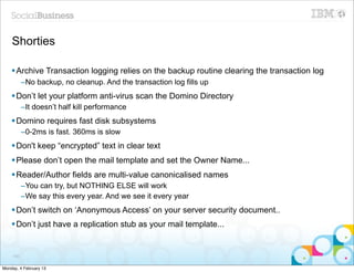 Shorties

    § Archive Transaction logging relies on the backup routine clearing the transaction log
           –No backup, no cleanup. And the transaction log fills up
    § Don’t let your platform anti-virus scan the Domino Directory
           –It doesn’t half kill performance
    § Domino requires fast disk subsystems
           –0-2ms is fast. 360ms is slow
    § Don't keep “encrypted” text in clear text
    § Please don’t open the mail template and set the Owner Name...
    § Reader/Author fields are multi-value canonicalised names
           –You can try, but NOTHING ELSE will work
           –We say this every year. And we see it every year
    § Don’t switch on ‘Anonymous Access’ on your server security document..
    § Don’t just have a replication stub as your mail template...


     100


Monday, 4 February 13
 