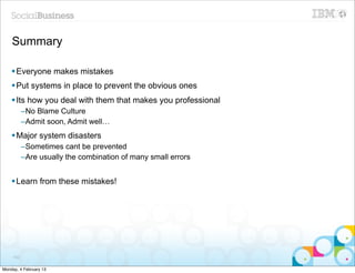 Summary

    § Everyone makes mistakes
    § Put systems in place to prevent the obvious ones
    § Its how you deal with them that makes you professional
           –No Blame Culture
           –Admit soon, Admit well…
    § Major system disasters
           –Sometimes cant be prevented
           –Are usually the combination of many small errors


    § Learn from these mistakes!




     102


Monday, 4 February 13
 