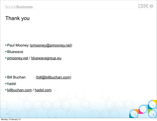 Thank you




    § Paul Mooney (pmooney@pmooney.net)
    § Bluewave
    § pmooney.net / bluewavegroup.eu




    § Bill Buchan      (bill@billbuchan.com)
    § hadsl
    § billbuchan.com / hadsl.com




     103


Monday, 4 February 13
 