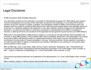 Legal Disclaimer

      © IBM Corporation 2009. All Rights Reserved.
      The information contained in this publication is provided for informational purposes only. While efforts were made to
      verify the completeness and accuracy of the information contained in this publication, it is provided AS IS without
      warranty of any kind, express or implied. In addition, this information is based on IBM’s current product plans and
      strategy, which are subject to change by IBM without notice. IBM shall not be responsible for any damages arising out
      of the use of, or otherwise related to, this publication or any other materials. Nothing contained in this publication is
      intended to, nor shall have the effect of, creating any warranties or representations from IBM or its suppliers or
      licensors, or altering the terms and conditions of the applicable license agreement governing the use of IBM software.
      References in this presentation to IBM products, programs, or services do not imply that they will be available in all
      countries in which IBM operates. Product release dates and/or capabilities referenced in this presentation may change
      at any time at IBM’s sole discretion based on market opportunities or other factors, and are not intended to be a
      commitment to future product or feature availability in any way. Nothing contained in these materials is intended to,
      nor shall have the effect of, stating or implying that any activities undertaken by you will result in any specific sales,
      revenue growth or other results.
      IBM, the IBM logo, Lotus, Lotus Notes, Notes, Domino, Quickr, Sametime, WebSphere, UC2, PartnerWorld and
      Lotusphere are trademarks of International Business Machines Corporation in the United States, other countries, or
      both. Unyte is a trademark of WebDialogs, Inc., in the United States, other countries, or both.


      IJava and all Java-based trademarks are trademarks of Sun Microsystems, Inc. in the United States, other countries,
      or both.
      Other company, product, or service names may be trademarks or service marks of others.

     104


Monday, 4 February 13
 
